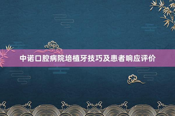 中诺口腔病院培植牙技巧及患者响应评价